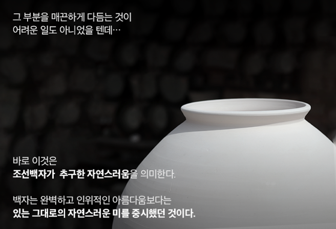 그 부분을 매끈하게 다듬는 것이 어려운 일도 아니었을텐데… 바로 이것은 조선 백자가 추구한 자연스러움을 의미한다. 백자는 완벽하고 인위적인 아름다운보다는 있는 그대로의 자연스러운 미를 중시했던 것이다.